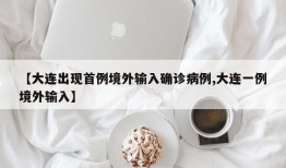 【大连出现首例境外输入确诊病例,大连一例境外输入】