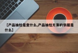 【产品抽检是查什么,产品抽检方案的依据是什么】