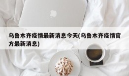 乌鲁木齐疫情最新消息今天(乌鲁木齐疫情官方最新消息)