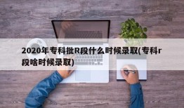 2020年专科批R段什么时候录取(专科r段啥时候录取)