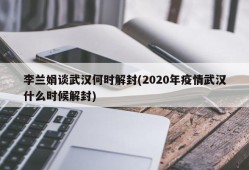 李兰娟谈武汉何时解封(2020年疫情武汉什么时候解封)