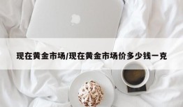 现在黄金市场/现在黄金市场价多少钱一克