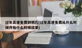 过年高速免费到初几(过年高速免费从什么时候开始什么时候结束)