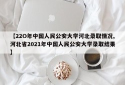 【22O年中国人民公安大学河北录取情况,河北省2021年中国人民公安大学录取结果】