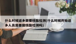 什么时候返乡需要核酸检测(什么时候开始返乡人员需要做核酸检测吗)