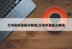兰州高校录取分数线/兰州市录取分数线