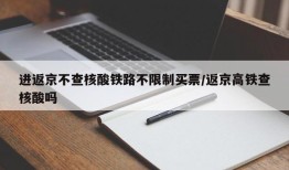 进返京不查核酸铁路不限制买票/返京高铁查核酸吗