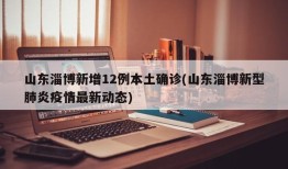 山东淄博新增12例本土确诊(山东淄博新型肺炎疫情最新动态)