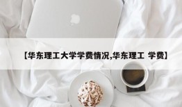 【华东理工大学学费情况,华东理工 学费】