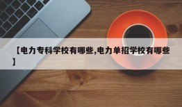 【电力专科学校有哪些,电力单招学校有哪些】