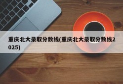 重庆北大录取分数线(重庆北大录取分数线2025)