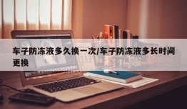 车子防冻液多久换一次/车子防冻液多长时间更换