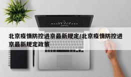北京疫情防控进京最新规定/北京疫情防控进京最新规定政策