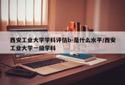 西安工业大学学科评估b-是什么水平/西安工业大学一级学科