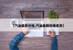 【汽油最新价格,汽油最新价格走势】