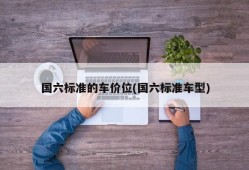 国六标准的车价位(国六标准车型)