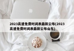 2023高速免费时间表最新公布(2023高速免费时间表最新公布山东)