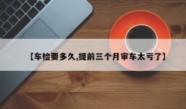 【车检要多久,提前三个月审车太亏了】