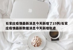 石家庄疫情最新消息今天新增了15例/石家庄疫情最新数据消息今天新增轨迹