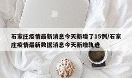 石家庄疫情最新消息今天新增了15例/石家庄疫情最新数据消息今天新增轨迹
