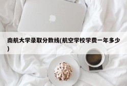 南航大学录取分数线(航空学校学费一年多少)