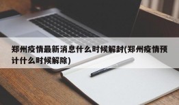 郑州疫情最新消息什么时候解封(郑州疫情预计什么时候解除)