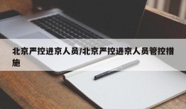 北京严控进京人员/北京严控进京人员管控措施
