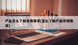 产品怎么了解业务需求(怎么了解产品市场需求)