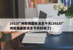 2023广州疫情最新消息今天(2023广州疫情最新消息今天封城了)