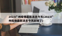 2023广州疫情最新消息今天(2023广州疫情最新消息今天封城了)