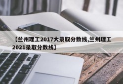 【兰州理工2017大录取分数线,兰州理工2021录取分数线】