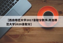 【西南师范大学2017录取分数线,西南师范大学2020录取分】