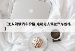 【无人驾驶汽车价格,电动无人驾驶汽车价格】