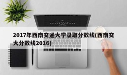 2017年西南交通大学录取分数线(西南交大分数线2016)