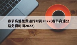 春节高速免费通行时间2022(春节高速公路免费时间2022)
