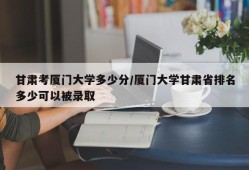 甘肃考厦门大学多少分/厦门大学甘肃省排名多少可以被录取