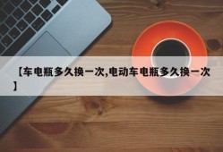 【车电瓶多久换一次,电动车电瓶多久换一次】
