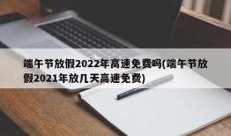 端午节放假2022年高速免费吗(端午节放假2021年放几天高速免费)
