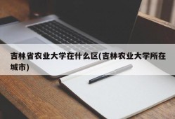 吉林省农业大学在什么区(吉林农业大学所在城市)