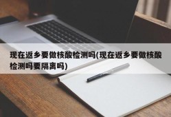 现在返乡要做核酸检测吗(现在返乡要做核酸检测吗要隔离吗)