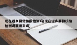 现在返乡要做核酸检测吗(现在返乡要做核酸检测吗要隔离吗)