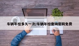 车辆年检多久一次/车辆年检查询官网免费