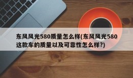 东风风光580质量怎么样(东风风光580这款车的质量以及可靠性怎么样?)