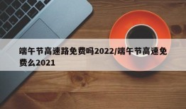 端午节高速路免费吗2022/端午节高速免费么2021