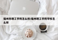 福州市理工学院怎么样/福州理工学院学校怎么样