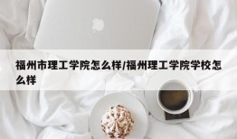 福州市理工学院怎么样/福州理工学院学校怎么样