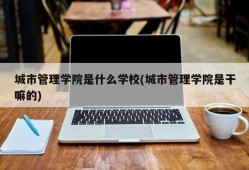 城市管理学院是什么学校(城市管理学院是干嘛的)