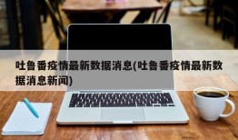 吐鲁番疫情最新数据消息(吐鲁番疫情最新数据消息新闻)