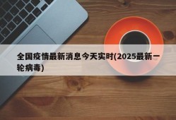 全国疫情最新消息今天实时(2025最新一轮病毒)