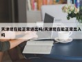天津现在能正常进出吗/天津现在能正常出入吗